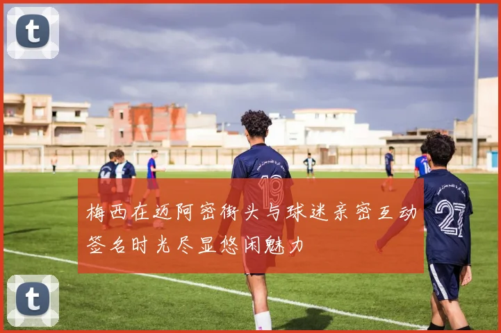 梅西在迈阿密街头与球迷亲密互动签名时光尽显悠闲魅力