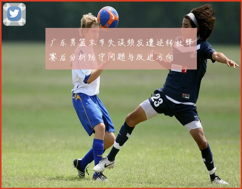 广东男篮末节失误频发遭逆转杜锋赛后分析防守问题与改进方向