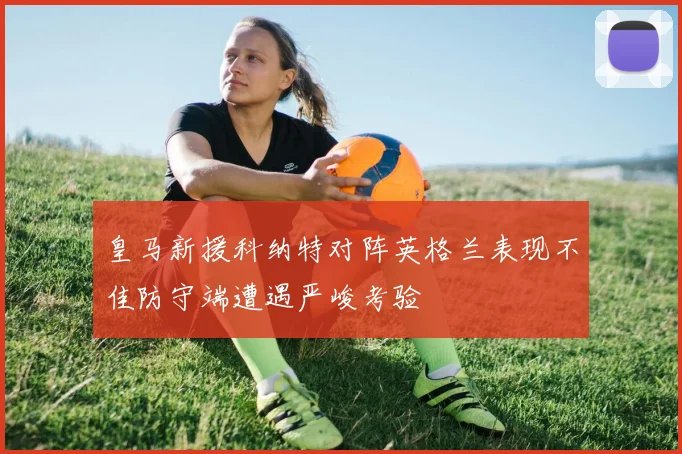 皇马新援科纳特对阵英格兰表现不佳防守端遭遇严峻考验