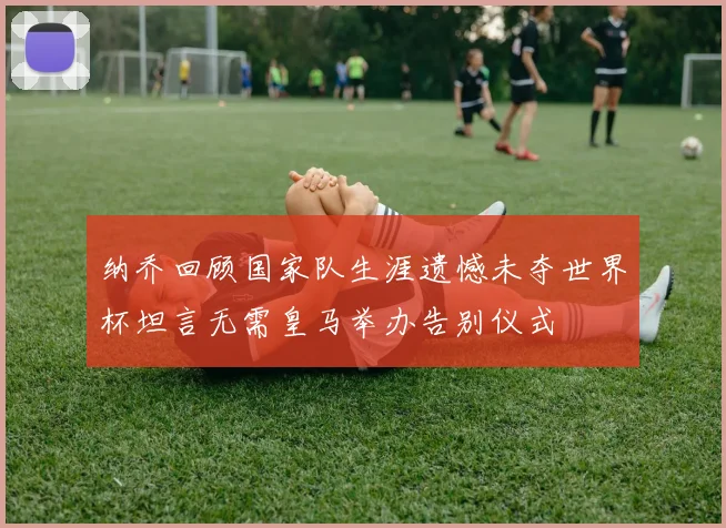 纳乔回顾国家队生涯遗憾未夺世界杯坦言无需皇马举办告别仪式