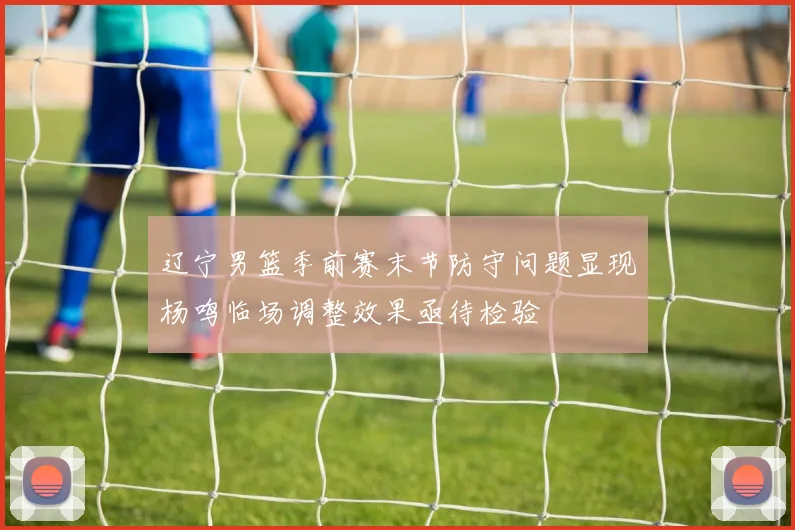 辽宁男篮季前赛末节防守问题显现杨鸣临场调整效果亟待检验