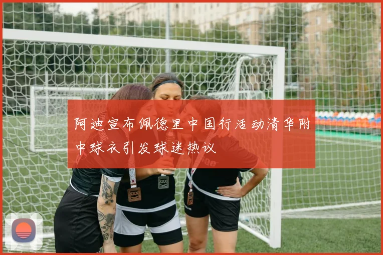 阿迪宣布佩德里中国行活动清华附中球衣引发球迷热议